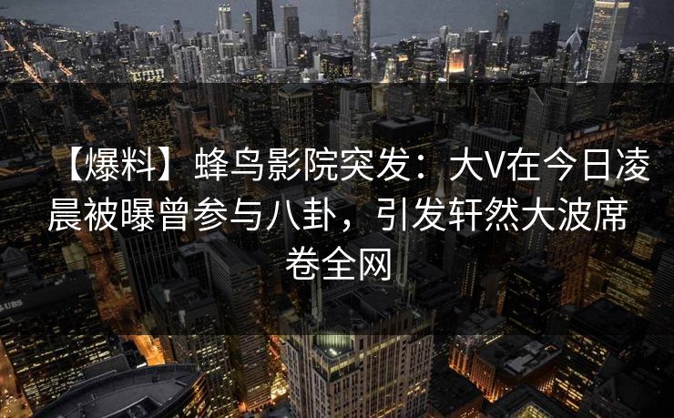 【爆料】蜂鸟影院突发：大V在今日凌晨被曝曾参与八卦，引发轩然大波席卷全网