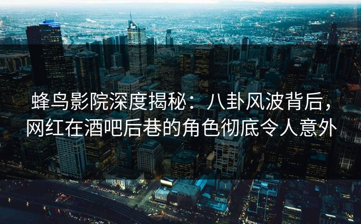 蜂鸟影院深度揭秘：八卦风波背后，网红在酒吧后巷的角色彻底令人意外