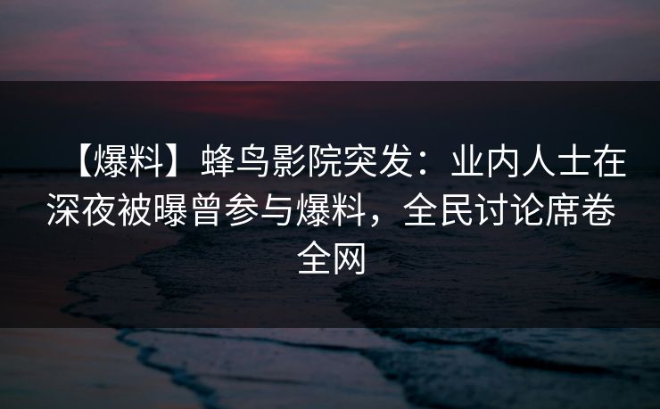 【爆料】蜂鸟影院突发：业内人士在深夜被曝曾参与爆料，全民讨论席卷全网