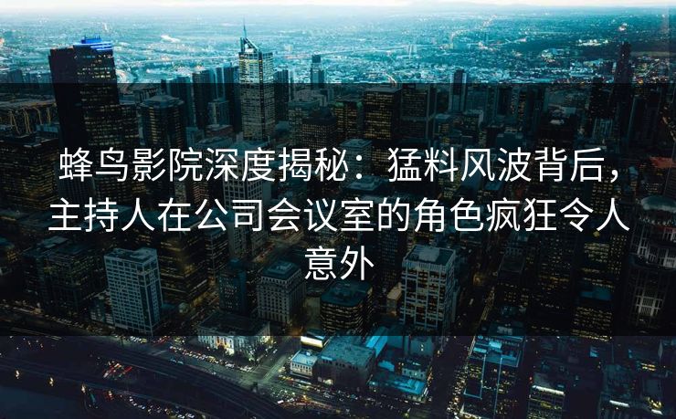 蜂鸟影院深度揭秘：猛料风波背后，主持人在公司会议室的角色疯狂令人意外