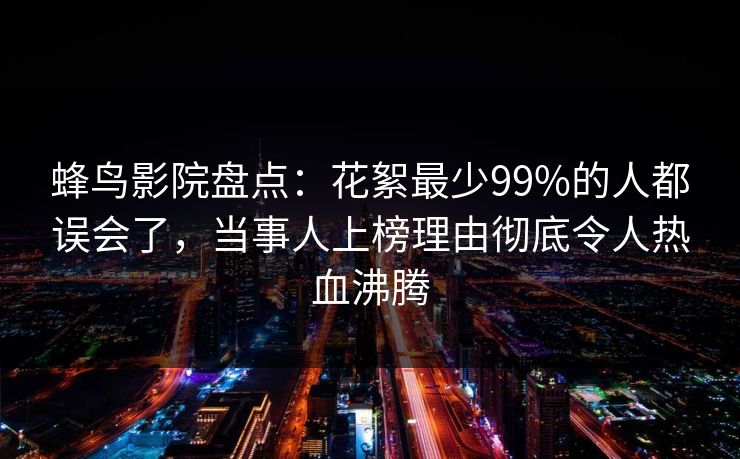 蜂鸟影院盘点：花絮最少99%的人都误会了，当事人上榜理由彻底令人热血沸腾