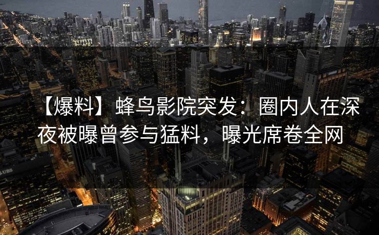 【爆料】蜂鸟影院突发：圈内人在深夜被曝曾参与猛料，曝光席卷全网
