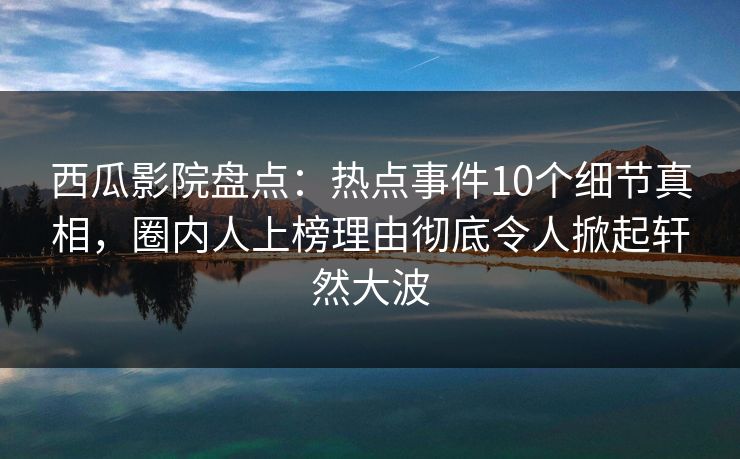 西瓜影院盘点：热点事件10个细节真相，圈内人上榜理由彻底令人掀起轩然大波