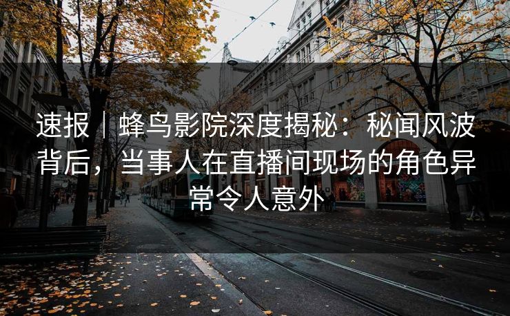 速报|蜂鸟影院深度揭秘:秘闻风波背后,当事人在直播间现场的角色异常令人意外 速报|蜂鸟影院深度揭秘:秘闻风波背后,当事人在直播间现场的角色异常令人意外