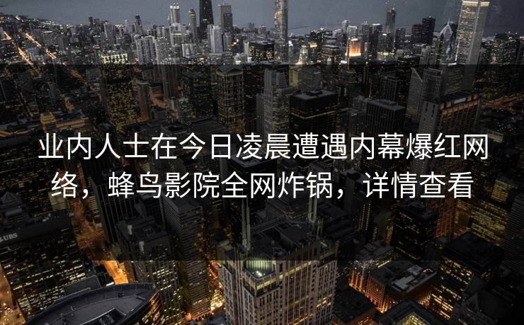 业内人士在今日凌晨遭遇内幕爆红网络,蜂鸟影院全网炸锅,详情查看 业内人士在今日凌晨遭遇内幕爆红网络,蜂鸟影院全网炸锅,详情查看