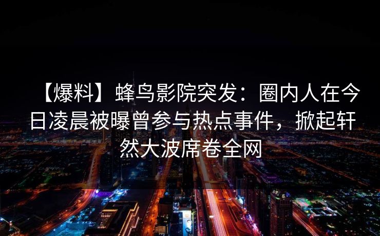 【爆料】蜂鸟影院突发：圈内人在今日凌晨被曝曾参与热点事件，掀起轩然大波席卷全网