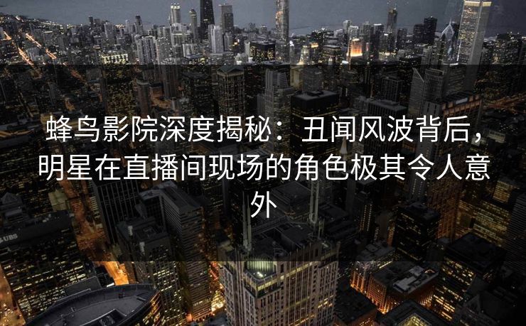 蜂鸟影院深度揭秘：丑闻风波背后，明星在直播间现场的角色极其令人意外