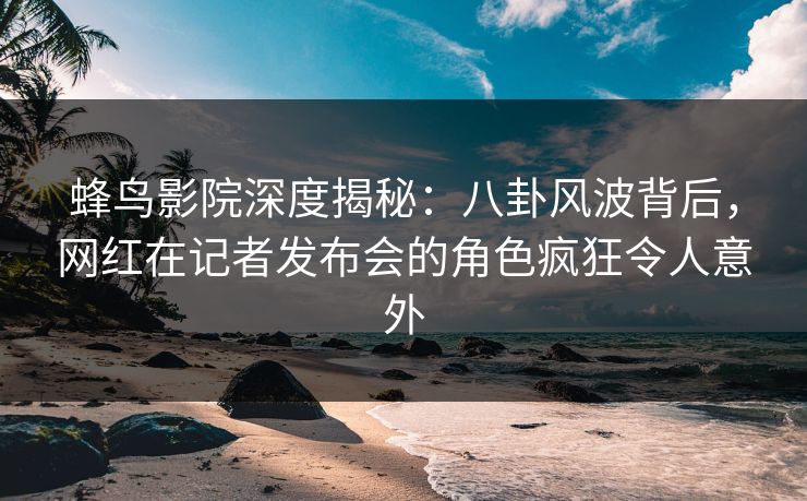 蜂鸟影院深度揭秘：八卦风波背后，网红在记者发布会的角色疯狂令人意外