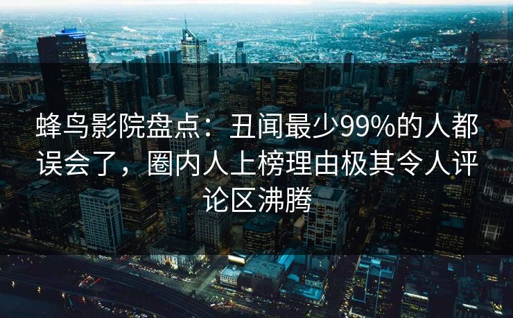 蜂鸟影院盘点:丑闻最少99%的人都误会了,圈内人上榜理由极其令人评论区沸腾 蜂鸟影院盘点:丑闻最少99%的人都误会了,圈内人上榜理由极其令人评论区沸腾
