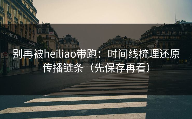 别再被heiliao带跑：时间线梳理还原传播链条（先保存再看）