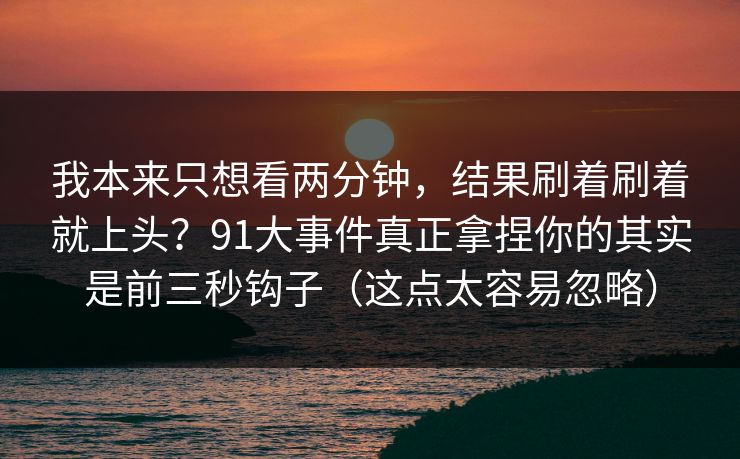 我本来只想看两分钟，结果刷着刷着就上头？91大事件真正拿捏你的其实是前三秒钩子（这点太容易忽略）