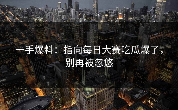 一手爆料：指向每日大赛吃瓜爆了，别再被忽悠
