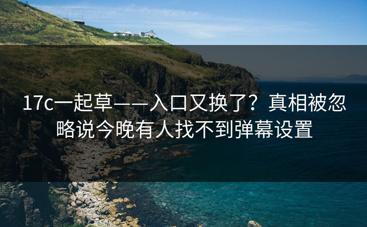 17c一起草——入口又换了？真相被忽略说今晚有人找不到弹幕设置