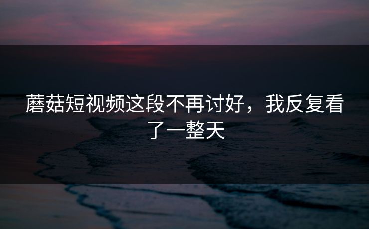 蘑菇短视频这段不再讨好，我反复看了一整天