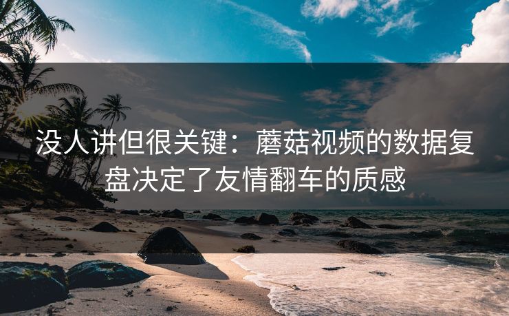 没人讲但很关键：蘑菇视频的数据复盘决定了友情翻车的质感