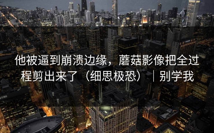 他被逼到崩溃边缘，蘑菇影像把全过程剪出来了（细思极恐）｜别学我