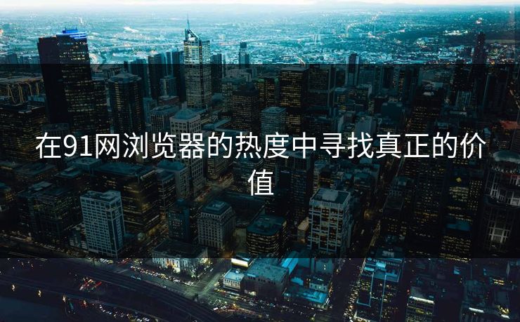 在91网浏览器的热度中寻找真正的价值