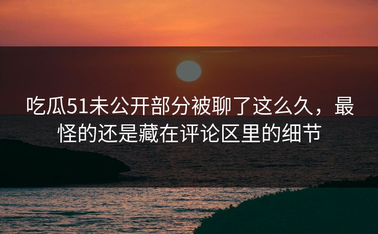 吃瓜51未公开部分被聊了这么久，最怪的还是藏在评论区里的细节