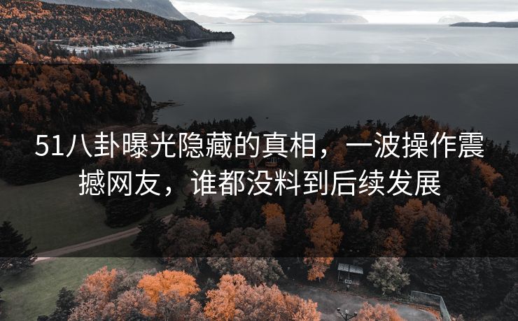 51八卦曝光隐藏的真相，一波操作震撼网友，谁都没料到后续发展