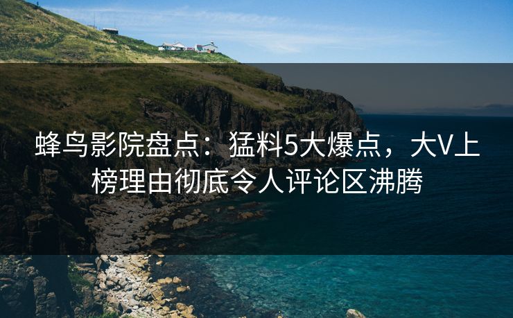 蜂鸟影院盘点：猛料5大爆点，大V上榜理由彻底令人评论区沸腾