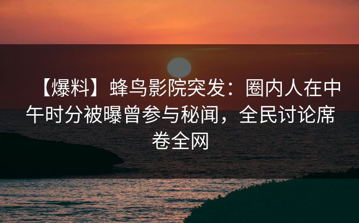 【爆料】蜂鸟影院突发：圈内人在中午时分被曝曾参与秘闻，全民讨论席卷全网