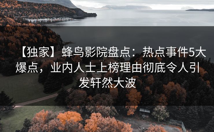 【独家】蜂鸟影院盘点:热点事件5大爆点,业内人士上榜理由彻底令人引发轩然大波 【独家】蜂鸟影院盘点:热点事件5大爆点,业内人士上榜理由彻底令人引发轩然大波