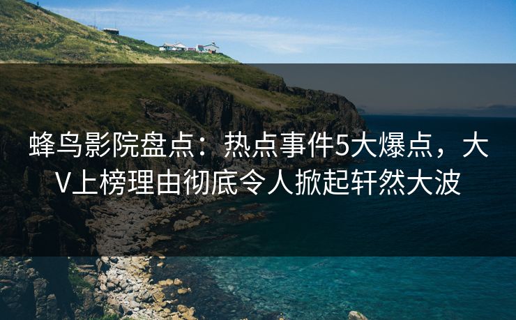 蜂鸟影院盘点：热点事件5大爆点，大V上榜理由彻底令人掀起轩然大波