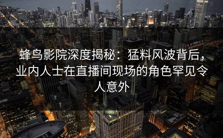蜂鸟影院深度揭秘:猛料风波背后,业内人士在直播间现场的角色罕见令人意外 蜂鸟影院深度揭秘:猛料风波背后,业内人士在直播间现场的角色罕见令人意外