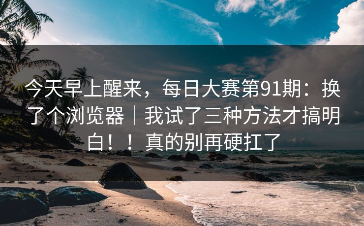 今天早上醒来，每日大赛第91期：换了个浏览器｜我试了三种方法才搞明白！！真的别再硬扛了